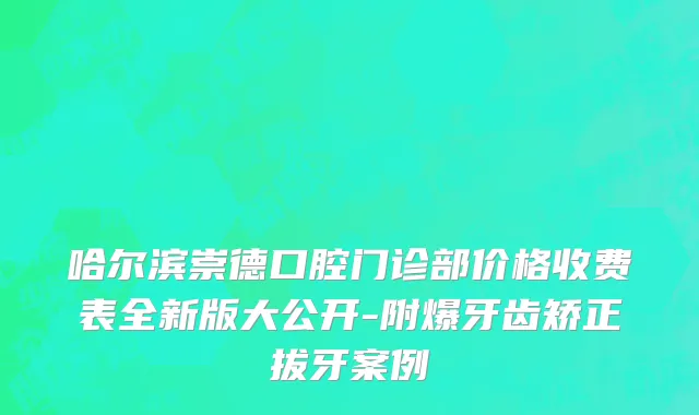 哈尔滨崇德口腔门诊部价格收费表全新版大公开-附爆牙齿矫正拔牙案例