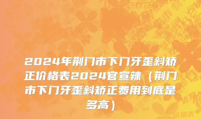2024年荆门市下门牙歪斜矫正价格表2024官宣辣（荆门市下门牙歪斜矫正费用到底是多高）