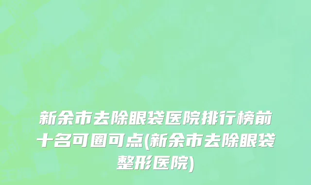 新余市去除眼袋医院排行榜前十名可圈可点(新余市去除眼袋整形医院)