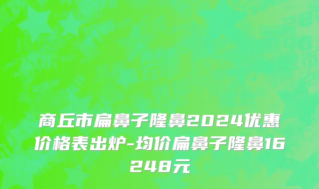 商丘市扁鼻子隆鼻2024优惠价格表出炉-均价扁鼻子隆鼻16248元
