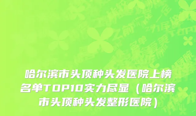 哈尔滨市头顶种头发医院上榜名单TOP10实力尽显（哈尔滨市头顶种头发整形医院）
