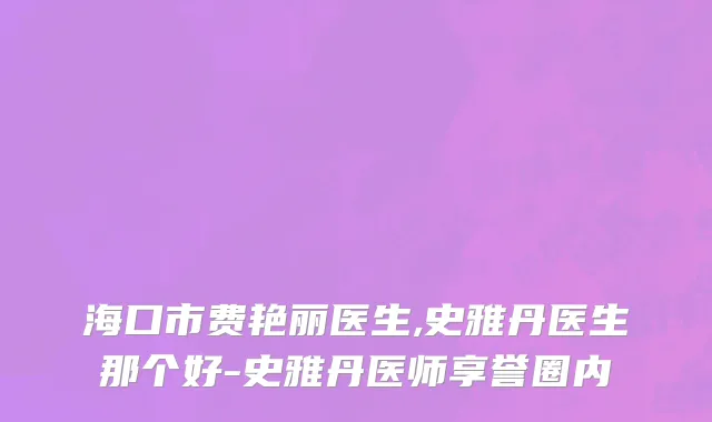 海口市费艳丽医生,史雅丹医生那个好-史雅丹医师享誉圈内