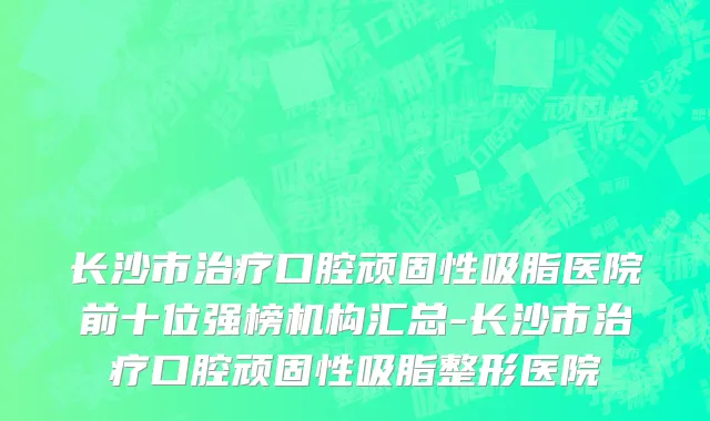 长沙市治疗口腔顽固性吸脂医院前十位强榜机构汇总-长沙市治疗口腔顽固性吸脂整形医院