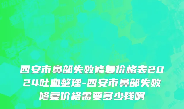 西安市鼻部失败修复价格表2024吐血整理-西安市鼻部失败修复价格需要多少钱啊