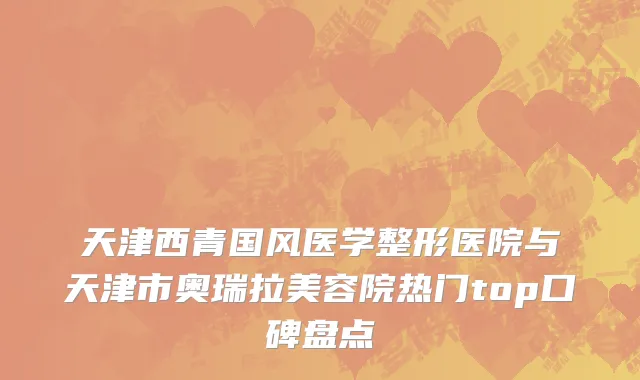 天津西青国风医学整形医院与天津市奥瑞拉美容院热门top口碑盘点