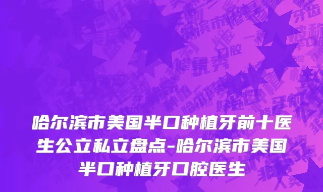哈尔滨市美国半口种植牙前十医生公立私立盘点-哈尔滨市美国半口种植牙口腔医生