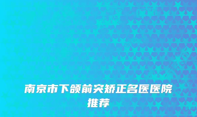南京市下颌前突矫正名医医院推荐