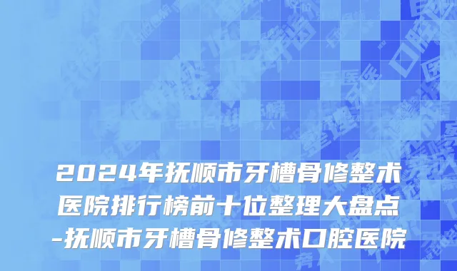 2024年抚顺市牙槽骨修整术医院排行榜前十位整理大盘点-抚顺市牙槽骨修整术口腔医院