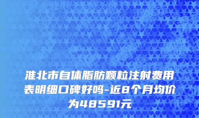 淮北市自体脂肪颗粒注射费用表明细口碑好吗-近8个月均价为48591元