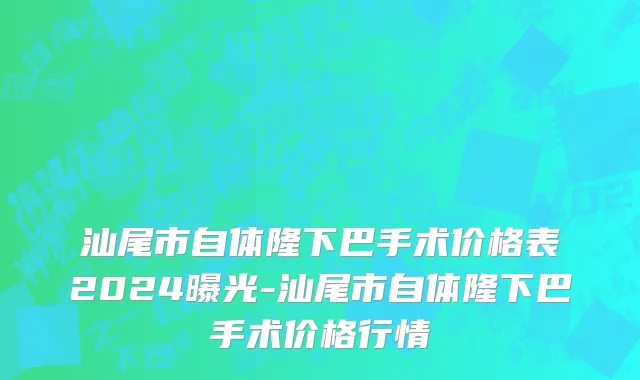 汕尾市自体隆下巴手术价格表2024曝光-汕尾市自体隆下巴手术价格行情