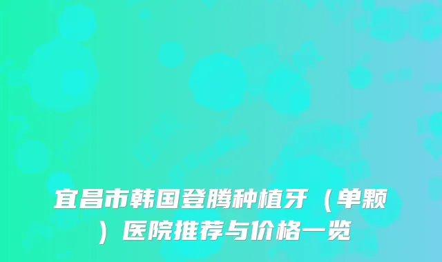 宜昌市韩国登腾种植牙（单颗）医院推荐与价格一览