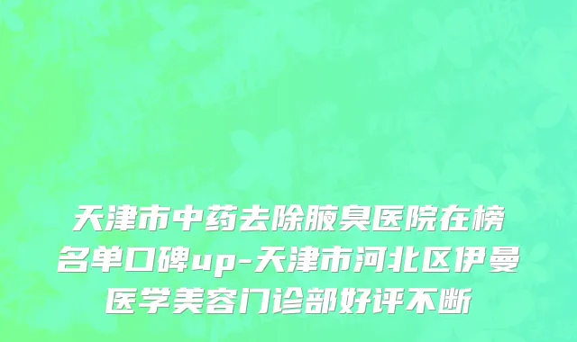 天津市中药去除腋臭医院在榜名单口碑up-天津市河北区伊曼医学美容门诊部好评不断