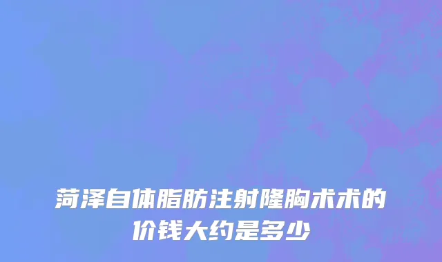 菏泽自体脂肪注射隆胸术术的价钱大约是多少