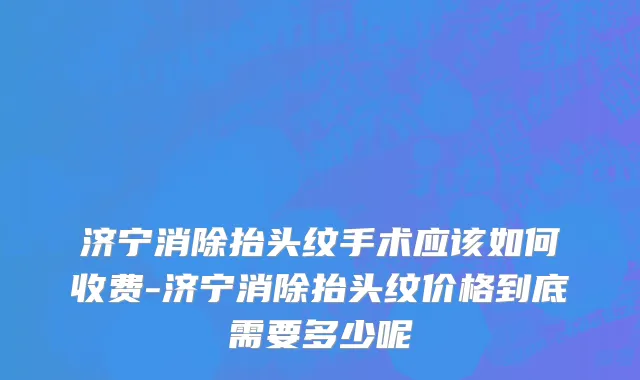 济宁消除抬头纹手术应该如何收费-济宁消除抬头纹价格到底需要多少呢