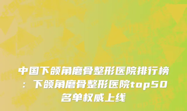中国下颌角磨骨整形医院排行榜：下颌角磨骨整形医院top50名单权威上线