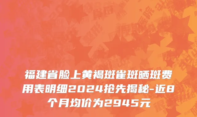福建省脸上黄褐斑雀斑晒斑费用表明细2024抢先揭秘-近8个月均价为2945元