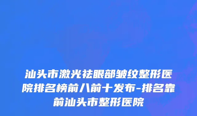 汕头市激光祛眼部皱纹整形医院排名榜前八前十发布-排名靠前汕头市整形医院
