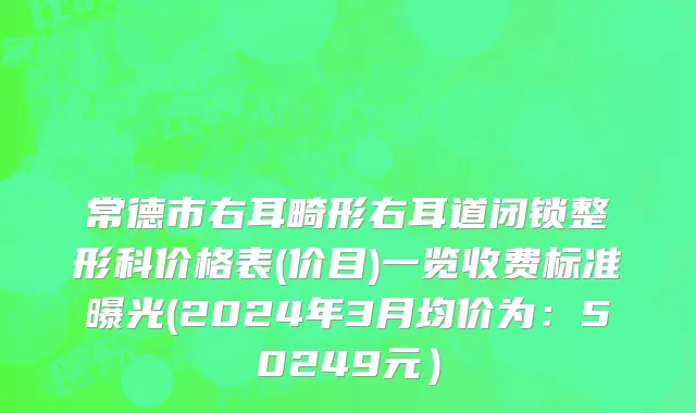 常德市右耳畸形右耳道闭锁整形科价格表(价目)一览收费标准曝光(2024年3月均价为：50249元）