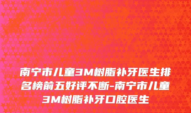 南宁市儿童3M树脂补牙医生排名榜前五好评不断-南宁市儿童3M树脂补牙口腔医生
