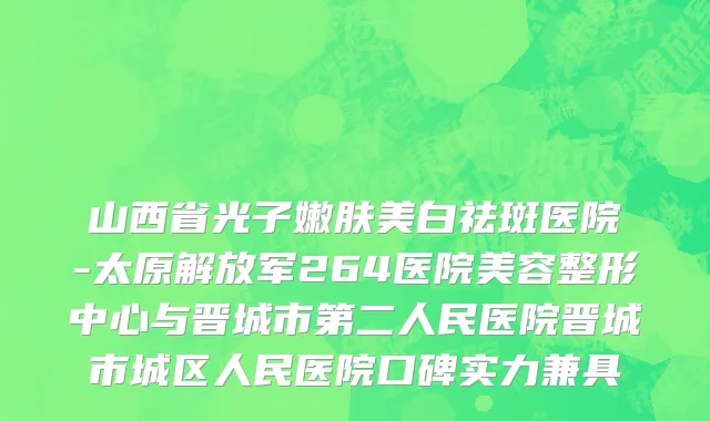 山西省光子嫩肤美白祛斑医院-太原解放军264医院美容整形中心与晋城市第二人民医院晋城市城区人民医院口碑实力兼具