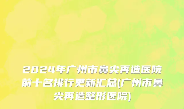 2024年广州市鼻尖再造医院前十名排行更新汇总(广州市鼻尖再造整形医院)