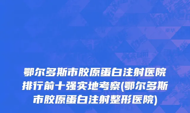 鄂尔多斯市胶原蛋白注射医院排行前十强实地考察(鄂尔多斯市胶原蛋白注射整形医院)