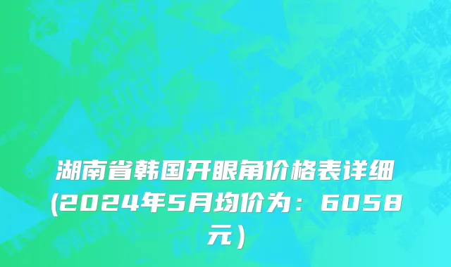 湖南省韩国开眼角价格表详细(2024年5月均价为：6058元）