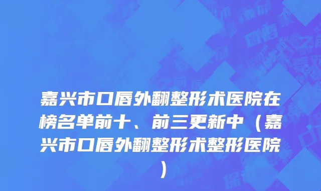嘉兴市口唇外翻整形术医院在榜名单前十、前三更新中（嘉兴市口唇外翻整形术整形医院）