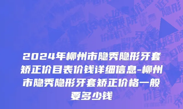 2024年柳州市隐秀隐形牙套矫正价目表价钱详细信息-柳州市隐秀隐形牙套矫正价格一般要多少钱