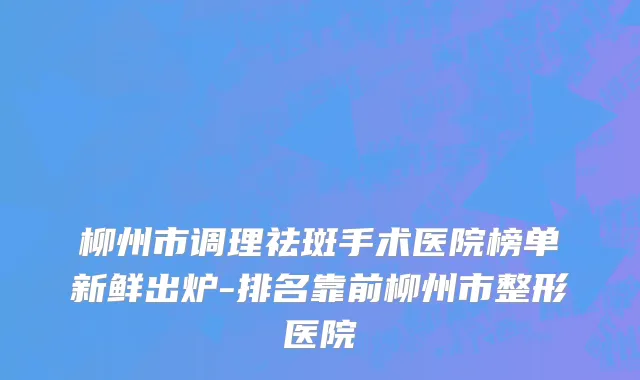 柳州市调理祛斑手术医院榜单新鲜出炉-排名靠前柳州市整形医院