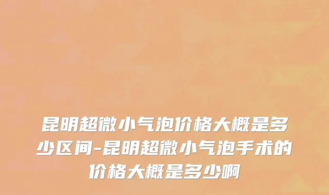 昆明超微小气泡价格大概是多少区间-昆明超微小气泡手术的价格大概是多少啊