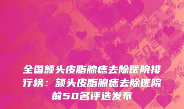 全国额头皮脂腺痣去除医院排行榜：额头皮脂腺痣去除医院前50名评选发布