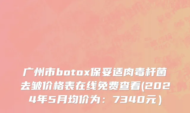 广州市botox保妥适肉毒杆菌去皱价格表在线免费查看(2024年5月均价为：7340元）