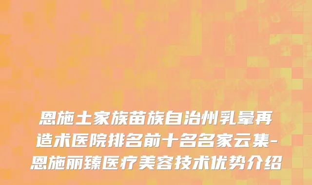 恩施土家族苗族自治州乳晕再造术医院排名前十名名家云集-恩施丽臻医疗美容技术优势介绍