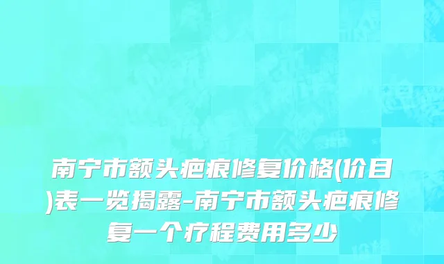 南宁市额头疤痕修复价格(价目)表一览揭露-南宁市额头疤痕修复一个疗程费用多少