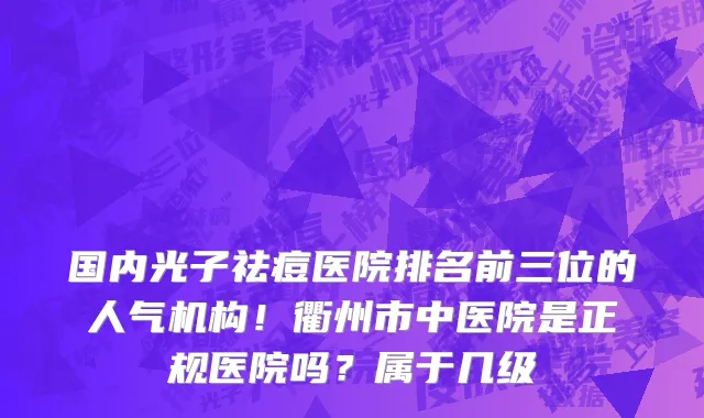 国内光子祛痘医院排名前三位的人气机构!衢州市中医院是正规医院吗?属于几级