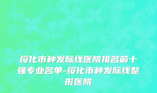 绥化市种发际线医院排名前十强专业名单-绥化市种发际线整形医院