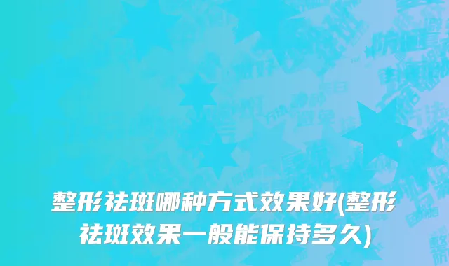 整形祛斑哪种方式效果好(整形祛斑效果一般能保持多久)