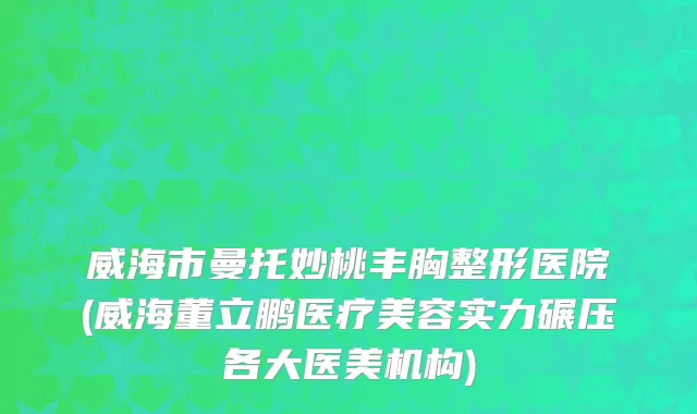 威海市曼托妙桃丰胸整形医院(威海董立鹏医疗美容实力碾压各大医美机构)