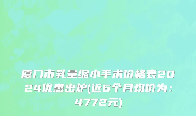 厦门市乳晕缩小手术价格表2024优惠出炉(近6个月均价为：4772元)