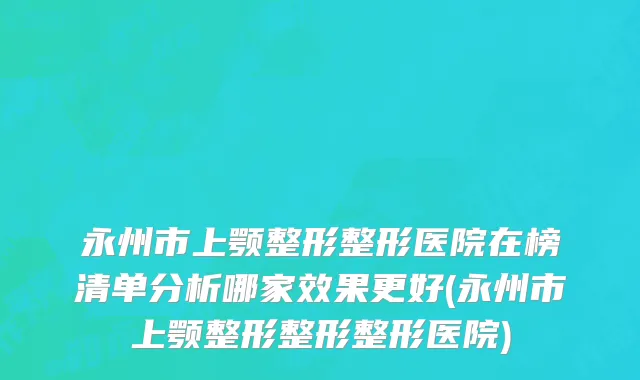 永州市上颚整形整形医院在榜清单分析哪家效果更好(永州市上颚整形整形整形医院)