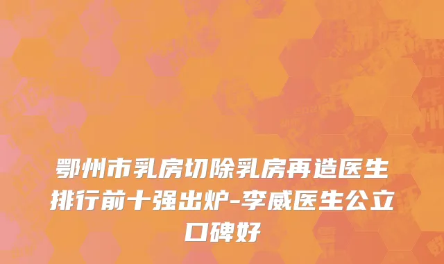 鄂州市乳房切除乳房再造医生排行前十强出炉-李威医生公立口碑好