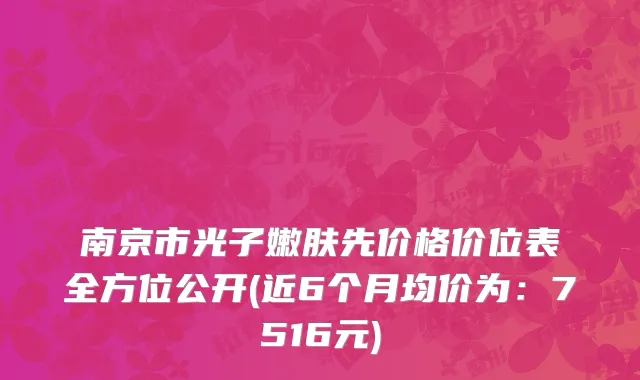 南京市光子嫩肤先价格价位表全方位公开(近6个月均价为：7516元)