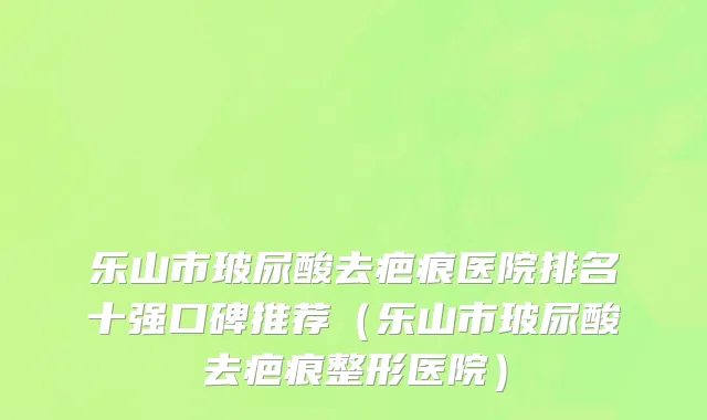 乐山市玻尿酸去疤痕医院排名十强口碑推荐（乐山市玻尿酸去疤痕整形医院）