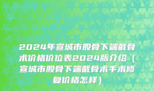 2024年宣城市股骨下端截骨术价格价位表2024版介绍（宣城市股骨下端截骨术手术修复价格怎样）