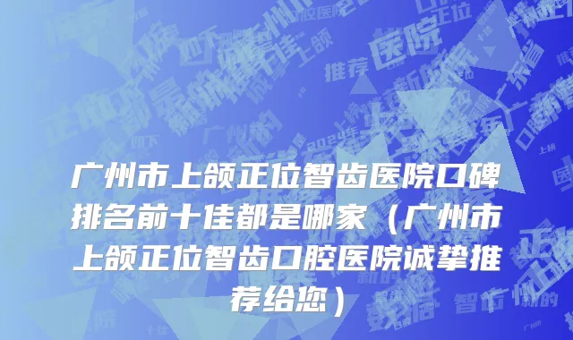 广州市上颌正位智齿医院口碑排名前十佳都是哪家（广州市上颌正位智齿口腔医院诚挚推荐给您）