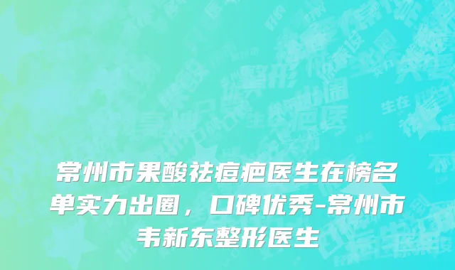 常州市果酸祛痘疤医生在榜名单实力出圈，口碑优秀-常州市韦新东整形医生
