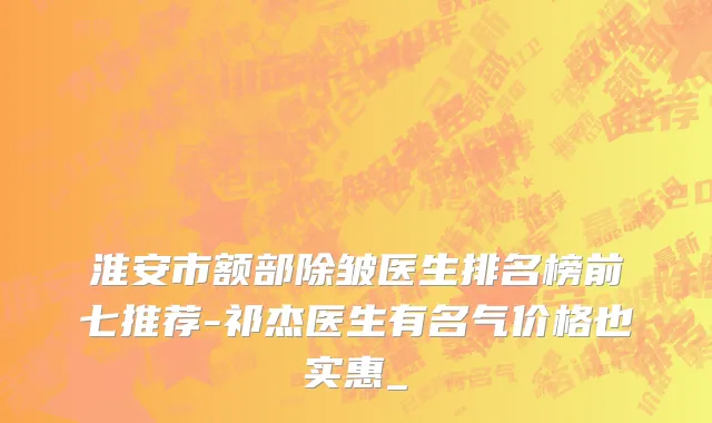 淮安市额部除皱医生排名榜前七推荐-祁杰医生有名气价格也实惠_