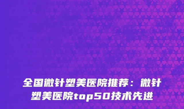 全国微针塑美医院推荐：微针塑美医院top50技术先进