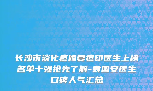 长沙市淡化痘修复痘印医生上榜名单十强抢先了解-袁国安医生口碑人气汇总